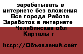 зарабатывать в интернете без вложения - Все города Работа » Заработок в интернете   . Челябинская обл.,Карталы г.